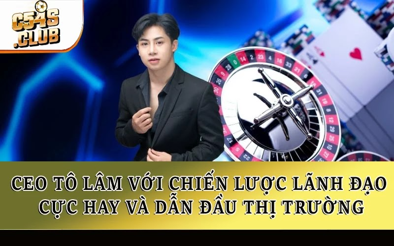 CEO Tô Lâm với chiến lược lãnh đạo cực hay và dẫn đầu thị trường